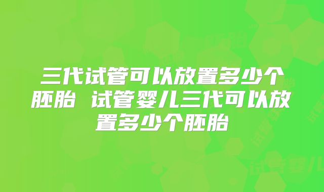 三代试管可以放置多少个胚胎 试管婴儿三代可以放置多少个胚胎