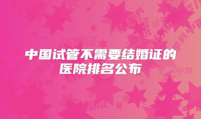 中国试管不需要结婚证的医院排名公布