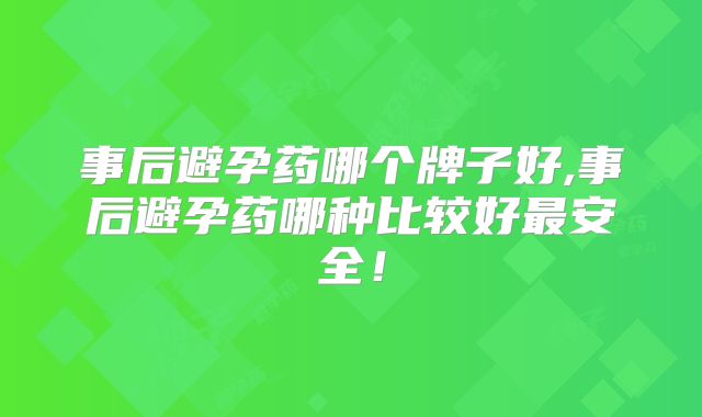 事后避孕药哪个牌子好,事后避孕药哪种比较好最安全!