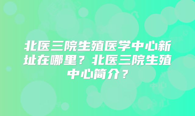 北医三院生殖医学中心新址在哪里？北医三院生殖中心简介？