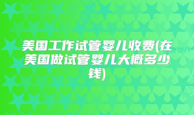美国工作试管婴儿收费(在美国做试管婴儿大概多少钱)
