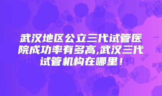 武汉地区公立三代试管医院成功率有多高,武汉三代试管机构在哪里！
