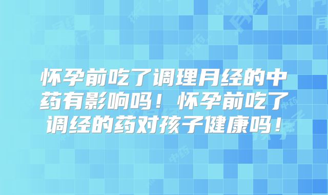 怀孕前吃了调理月经的中药有影响吗!怀孕前吃了调经的药对孩子健康吗!
