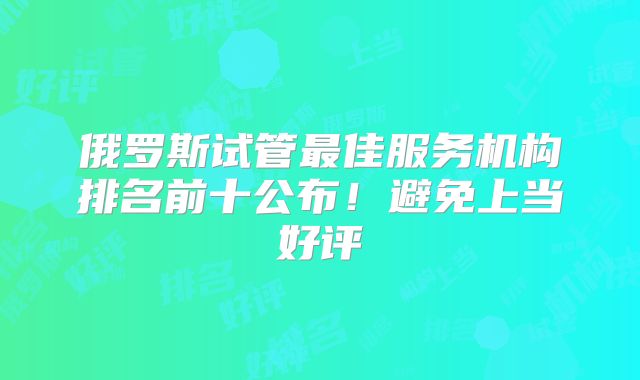 俄罗斯试管最佳服务机构排名前十公布！避免上当好评