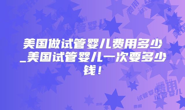 美国做试管婴儿费用多少_美国试管婴儿一次要多少钱！