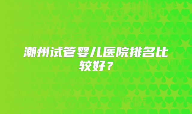 潮州试管婴儿医院排名比较好？