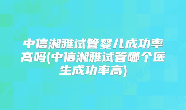 中信湘雅试管婴儿成功率高吗(中信湘雅试管哪个医生成功率高)