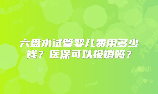 六盘水试管婴儿费用多少钱?医保可以报销吗?