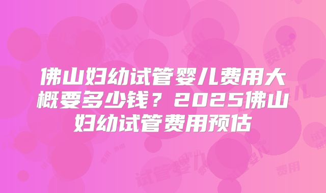佛山妇幼试管婴儿费用大概要多少钱?2025佛山妇幼试管费用预估