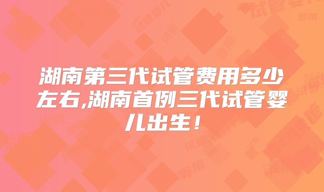 湖南第三代试管费用多少左右,湖南首例三代试管婴儿出生！