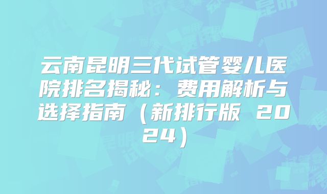 云南昆明三代试管婴儿医院排名揭秘：费用解析与选择指南（新排行版 2024）