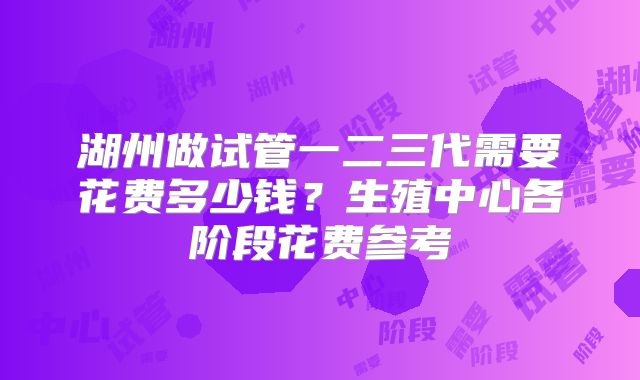 湖州做试管一二三代需要花费多少钱？生殖中心各阶段花费参考