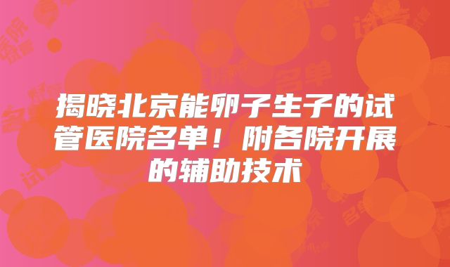 揭晓北京能卵子生子的试管医院名单！附各院开展的辅助技术