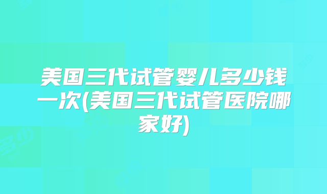 美国三代试管婴儿多少钱一次(美国三代试管医院哪家好)