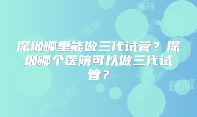 深圳哪里能做三代试管?深圳哪个医院可以做三代试管?