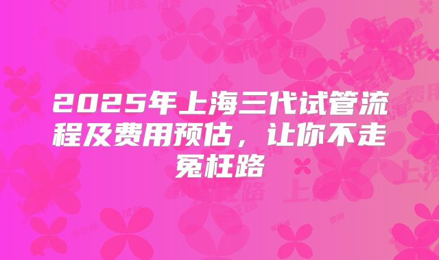 2025年上海三代试管流程及费用预估，让你不走冤枉路