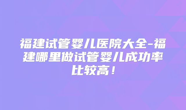 福建试管婴儿医院大全-福建哪里做试管婴儿成功率比较高!