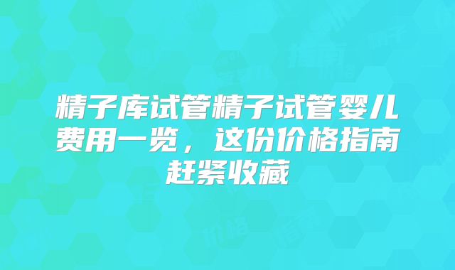 精子库试管精子试管婴儿费用一览,这份价格指南赶紧收藏