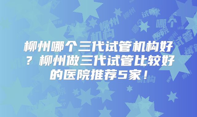 柳州哪个三代试管机构好?柳州做三代试管比较好的医院推荐5家!