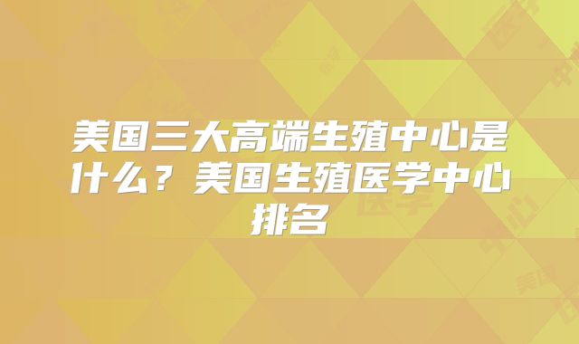美国三大高端生殖中心是什么？美国生殖医学中心排名