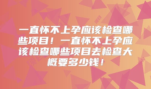 一直怀不上孕应该检查哪些项目！一直怀不上孕应该检查哪些项目去检查大概要多少钱！