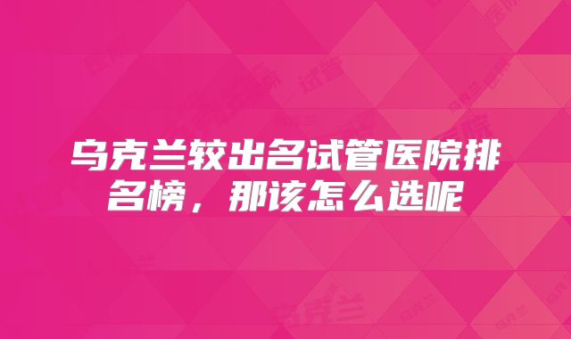 乌克兰较出名试管医院排名榜,那该怎么选呢