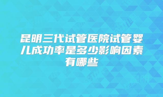 昆明三代试管医院试管婴儿成功率是多少影响因素有哪些