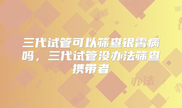 三代试管可以筛查银霄病吗,三代试管没办法筛查携带者