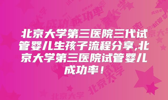 北京大学第三医院三代试管婴儿生孩子流程分享,北京大学第三医院试管婴儿成功率！