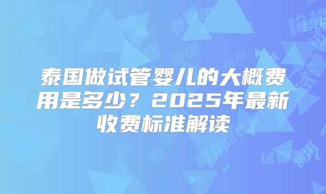 泰国做试管婴儿的大概费用是多少？2025年最新收费标准解读