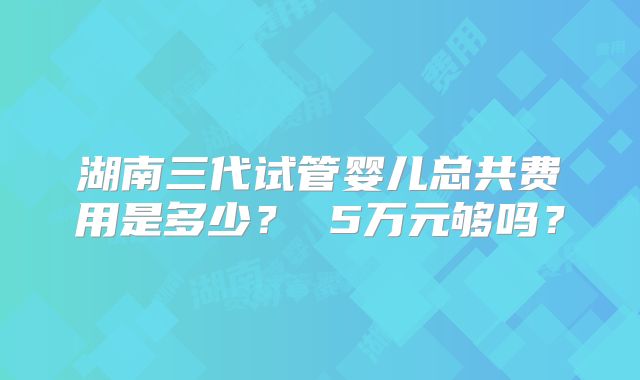湖南三代试管婴儿总共费用是多少？ 5万元够吗？