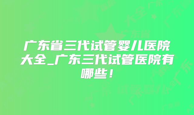 广东省三代试管婴儿医院大全_广东三代试管医院有哪些！