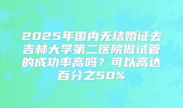 2025年国内无结婚证去吉林大学第二医院做试管的成功率高吗？可以高达百分之50%