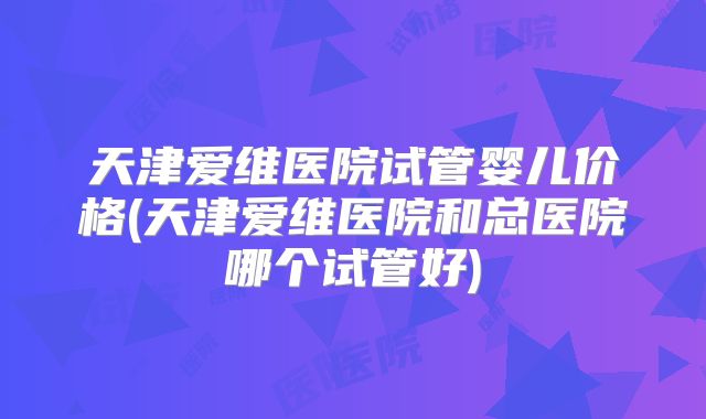 天津爱维医院试管婴儿价格(天津爱维医院和总医院哪个试管好)