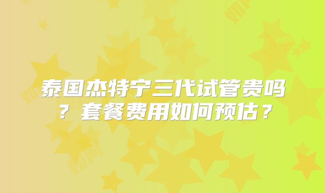 泰国杰特宁三代试管贵吗？套餐费用如何预估？