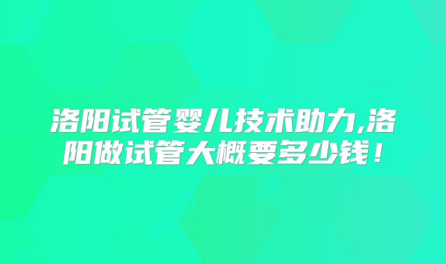 洛阳试管婴儿技术助力,洛阳做试管大概要多少钱！