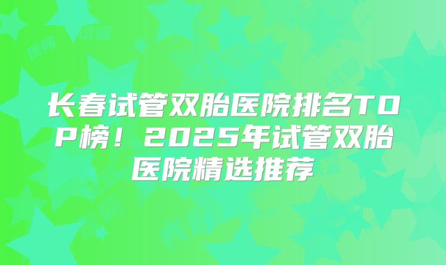长春试管双胎医院排名TOP榜!2025年试管双胎医院精选推荐