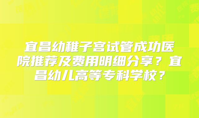 宜昌幼稚子宫试管成功医院推荐及费用明细分享？宜昌幼儿高等专科学校？