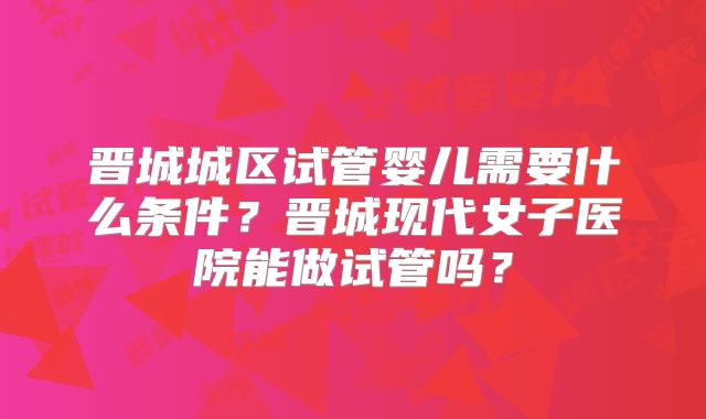 晋城城区试管婴儿需要什么条件?晋城现代女子医院能做试管吗?