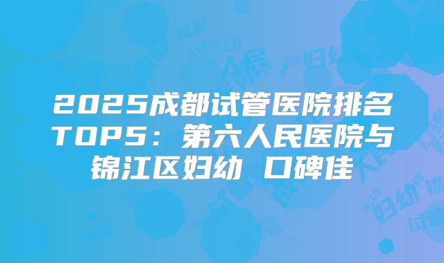 2025成都试管医院排名TOP5：第六人民医院与锦江区妇幼 口碑佳