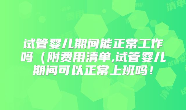 试管婴儿期间能正常工作吗(附费用清单,试管婴儿期间可以正常上班吗!