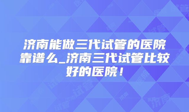 济南能做三代试管的医院靠谱么_济南三代试管比较好的医院！