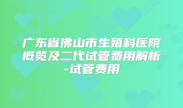 广东省佛山市生殖科医院概览及二代试管费用解析-试管费用