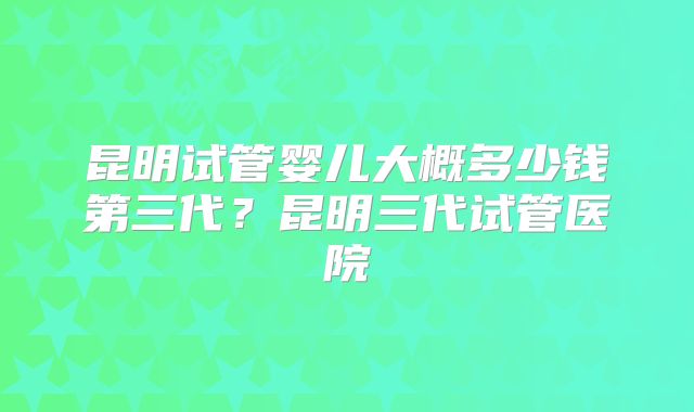 昆明试管婴儿大概多少钱第三代？昆明三代试管医院