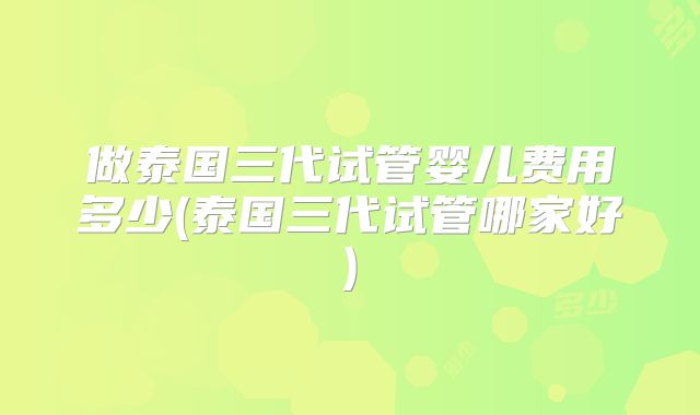 做泰国三代试管婴儿费用多少(泰国三代试管哪家好)