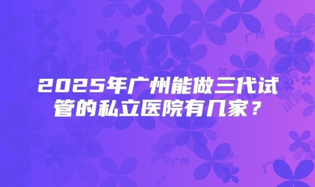 2025年广州能做三代试管的私立医院有几家?