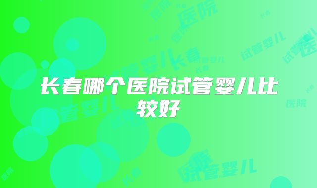 长春哪个医院试管婴儿比较好