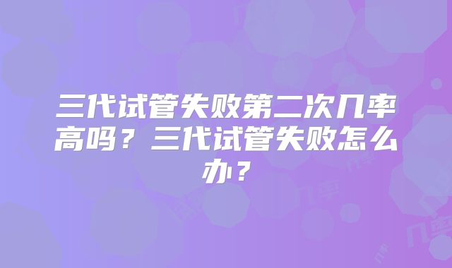 三代试管失败第二次几率高吗？三代试管失败怎么办？