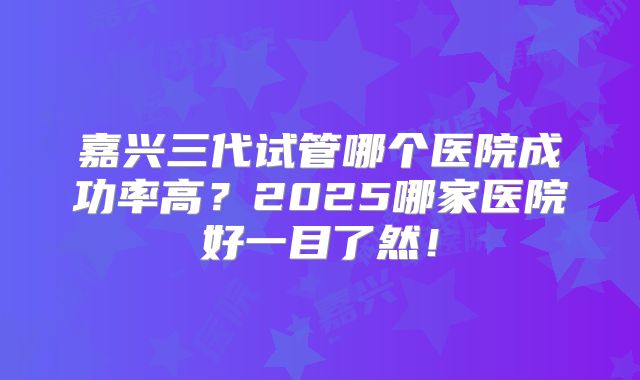嘉兴三代试管哪个医院成功率高？2025哪家医院好一目了然！