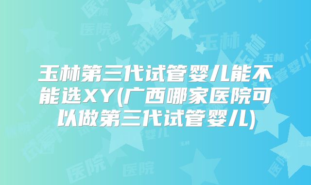 玉林第三代试管婴儿能不能选XY(广西哪家医院可以做第三代试管婴儿)